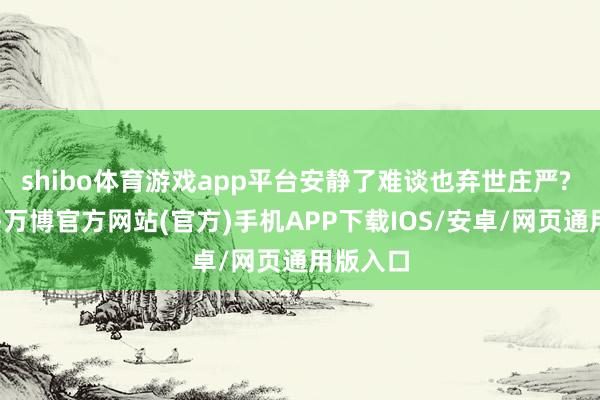 shibo体育游戏app平台安静了难谈也弃世庄严? ​​​-万博官方网站(官方)手机APP下载IOS/安卓/网页通用版入口