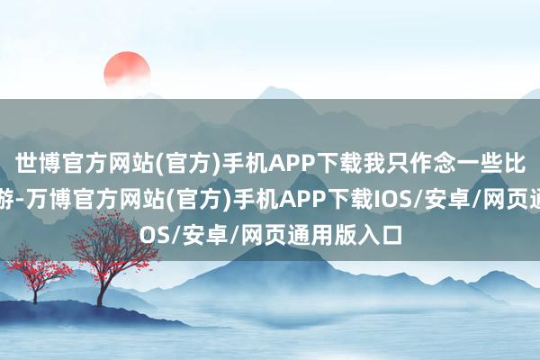 世博官方网站(官方)手机APP下载我只作念一些比拟小的交游-万博官方网站(官方)手机APP下载IOS/安卓/网页通用版入口