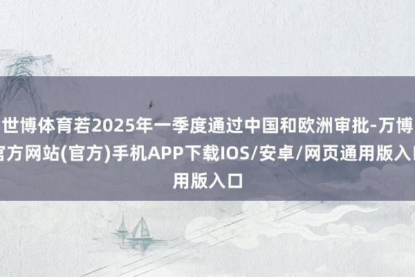 世博体育若2025年一季度通过中国和欧洲审批-万博官方网站(官方)手机APP下载IOS/安卓/网页通用版入口