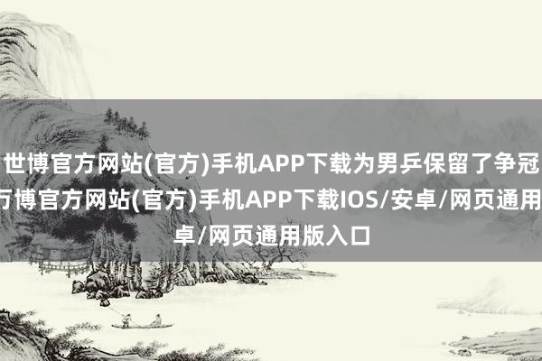 世博官方网站(官方)手机APP下载为男乒保留了争冠但愿-万博官方网站(官方)手机APP下载IOS/安卓/网页通用版入口