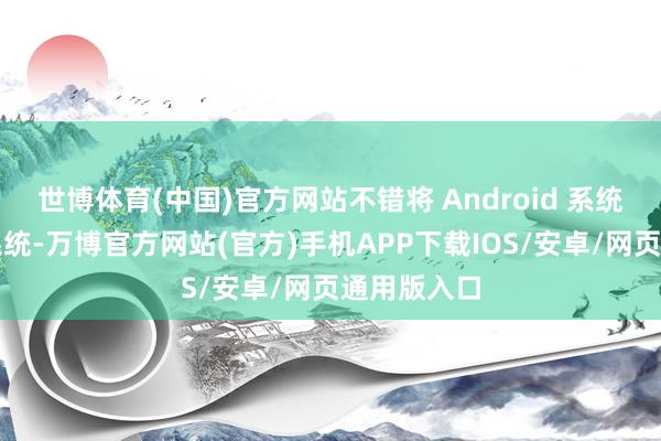 世博体育(中国)官方网站不错将 Android 系统行动其主系统-万博官方网站(官方)手机APP下载IOS/安卓/网页通用版入口