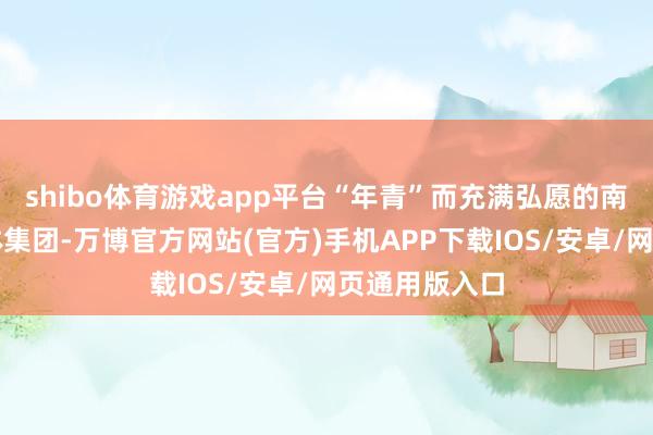 shibo体育游戏app平台“年青”而充满弘愿的南边财经全媒体集团-万博官方网站(官方)手机APP下载IOS/安卓/网页通用版入口