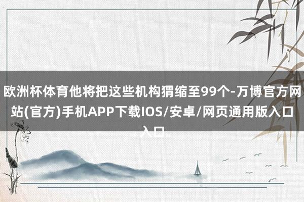 欧洲杯体育他将把这些机构猬缩至99个-万博官方网站(官方)手机APP下载IOS/安卓/网页通用版入口