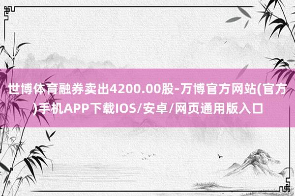 世博体育融券卖出4200.00股-万博官方网站(官方)手机APP下载IOS/安卓/网页通用版入口