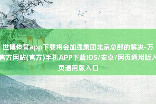 世博体育app下载将会加强集团北京总部的解决-万博官方网站(官方)手机APP下载IOS/安卓/网页通用版入口