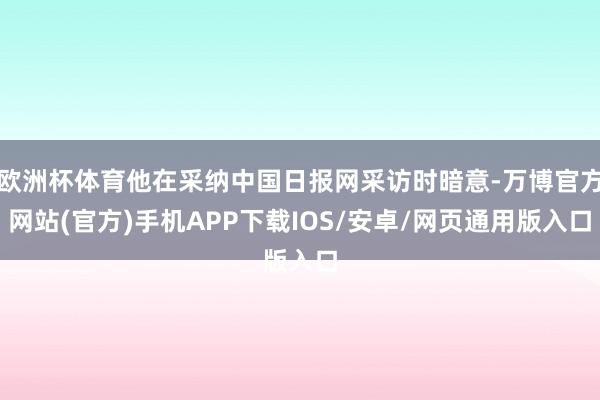 欧洲杯体育他在采纳中国日报网采访时暗意-万博官方网站(官方)手机APP下载IOS/安卓/网页通用版入口