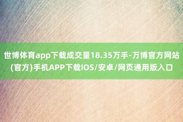 世博体育app下载成交量18.35万手-万博官方网站(官方)手机APP下载IOS/安卓/网页通用版入口