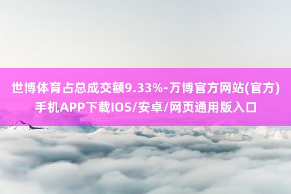 世博体育占总成交额9.33%-万博官方网站(官方)手机APP下载IOS/安卓/网页通用版入口