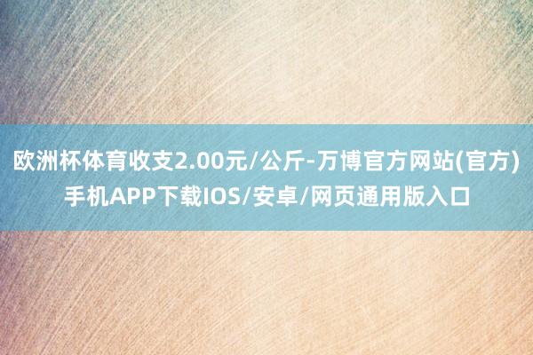 欧洲杯体育收支2.00元/公斤-万博官方网站(官方)手机APP下载IOS/安卓/网页通用版入口