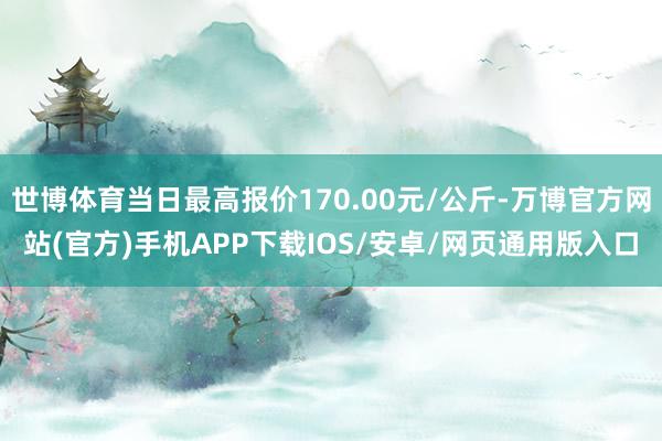 世博体育当日最高报价170.00元/公斤-万博官方网站(官方)手机APP下载IOS/安卓/网页通用版入口