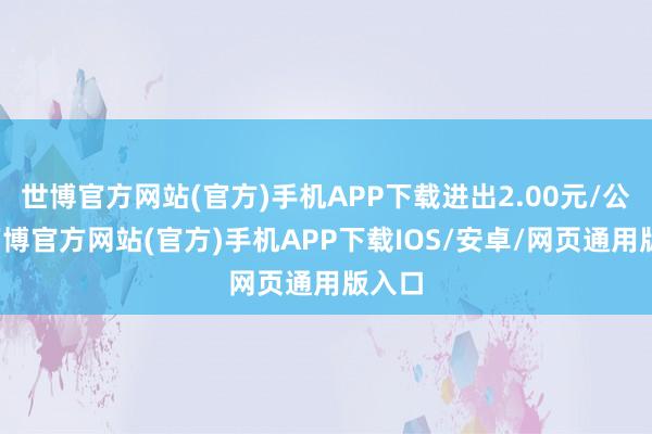 世博官方网站(官方)手机APP下载进出2.00元/公斤-万博官方网站(官方)手机APP下载IOS/安卓/网页通用版入口