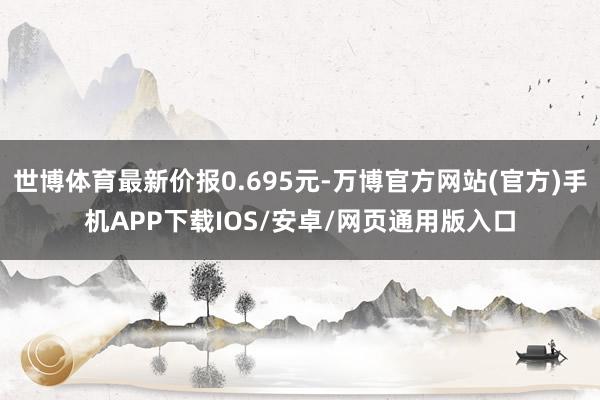 世博体育最新价报0.695元-万博官方网站(官方)手机APP下载IOS/安卓/网页通用版入口