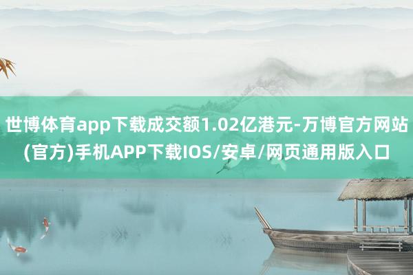 世博体育app下载成交额1.02亿港元-万博官方网站(官方)手机APP下载IOS/安卓/网页通用版入口