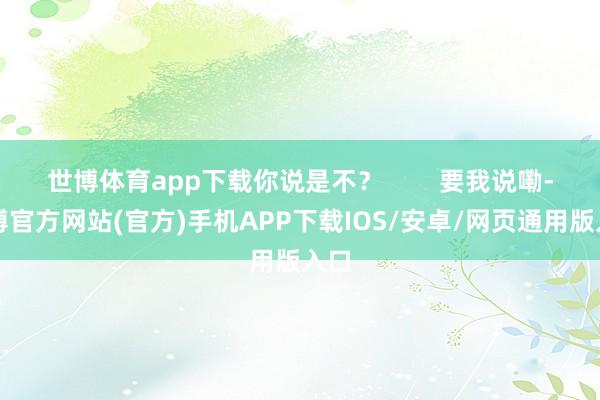 世博体育app下载你说是不？        要我说嘞-万博官方网站(官方)手机APP下载IOS/安卓/网页通用版入口