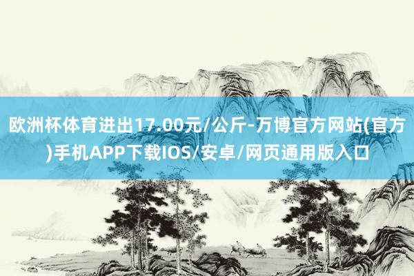 欧洲杯体育进出17.00元/公斤-万博官方网站(官方)手机APP下载IOS/安卓/网页通用版入口