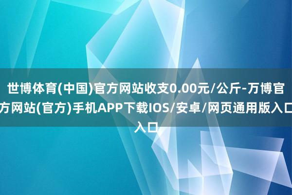 世博体育(中国)官方网站收支0.00元/公斤-万博官方网站(官方)手机APP下载IOS/安卓/网页通用版入口