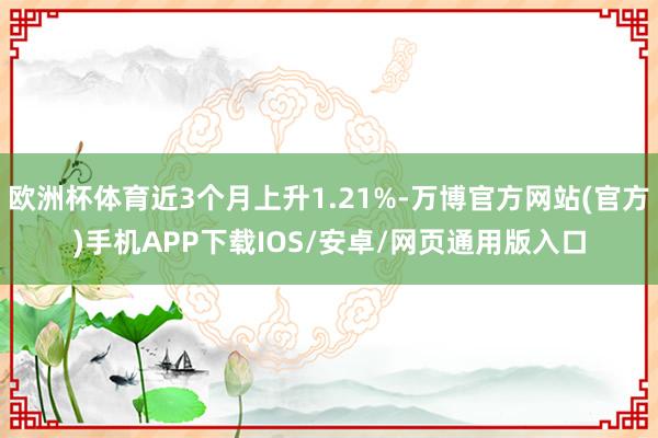 欧洲杯体育近3个月上升1.21%-万博官方网站(官方)手机APP下载IOS/安卓/网页通用版入口