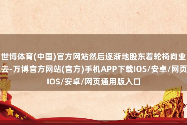 世博体育(中国)官方网站然后逐渐地股东着轮椅向业务办理区走去-万博官方网站(官方)手机APP下载IOS/安卓/网页通用版入口