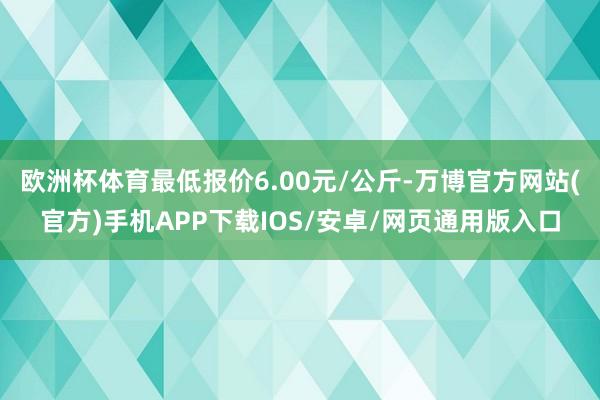 欧洲杯体育最低报价6.00元/公斤-万博官方网站(官方)手机APP下载IOS/安卓/网页通用版入口