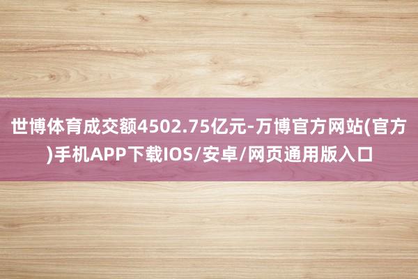 世博体育成交额4502.75亿元-万博官方网站(官方)手机APP下载IOS/安卓/网页通用版入口