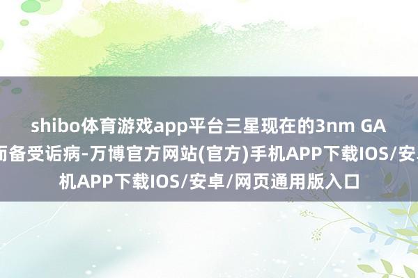 shibo体育游戏app平台三星现在的3nm GAA工艺因良率问题而备受诟病-万博官方网站(官方)手机APP下载IOS/安卓/网页通用版入口