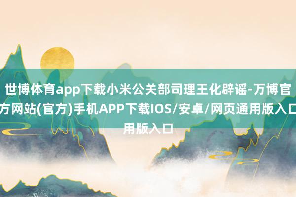 世博体育app下载小米公关部司理王化辟谣-万博官方网站(官方)手机APP下载IOS/安卓/网页通用版入口