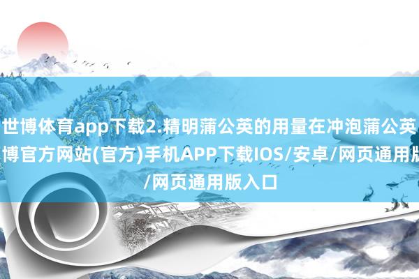 世博体育app下载2.精明蒲公英的用量在冲泡蒲公英时-万博官方网站(官方)手机APP下载IOS/安卓/网页通用版入口