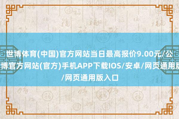 世博体育(中国)官方网站当日最高报价9.00元/公斤-万博官方网站(官方)手机APP下载IOS/安卓/网页通用版入口