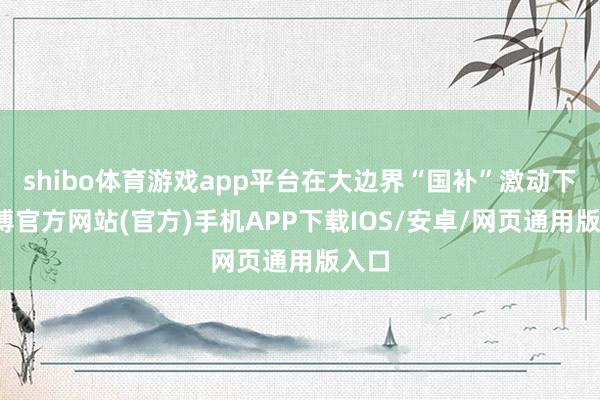 shibo体育游戏app平台在大边界“国补”激动下-万博官方网站(官方)手机APP下载IOS/安卓/网页通用版入口