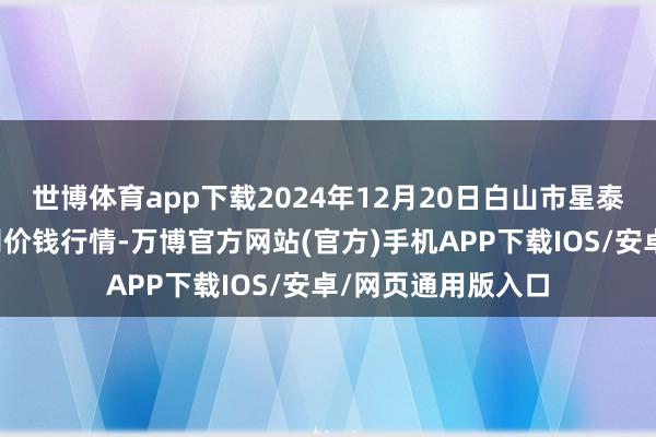 世博体育app下载2024年12月20日白山市星泰批发阛阓有限公司价钱行情-万博官方网站(官方)手机APP下载IOS/安卓/网页通用版入口