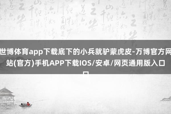 世博体育app下载底下的小兵就驴蒙虎皮-万博官方网站(官方)手机APP下载IOS/安卓/网页通用版入口