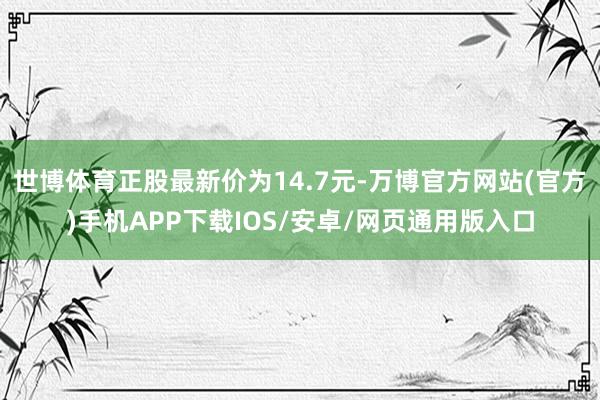 世博体育正股最新价为14.7元-万博官方网站(官方)手机APP下载IOS/安卓/网页通用版入口