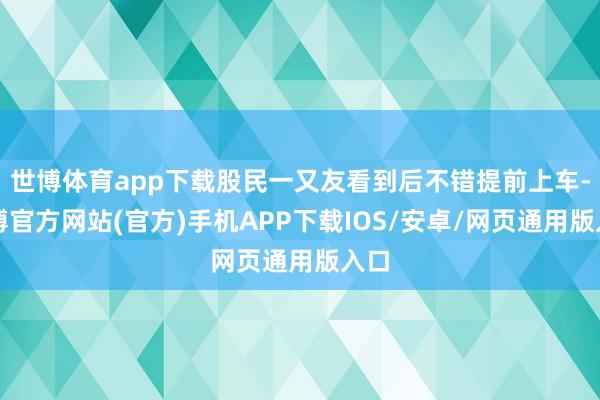 世博体育app下载股民一又友看到后不错提前上车-万博官方网站(官方)手机APP下载IOS/安卓/网页通用版入口