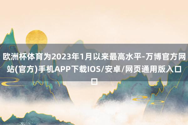 欧洲杯体育为2023年1月以来最高水平-万博官方网站(官方)手机APP下载IOS/安卓/网页通用版入口