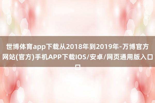 世博体育app下载从2018年到2019年-万博官方网站(官方)手机APP下载IOS/安卓/网页通用版入口