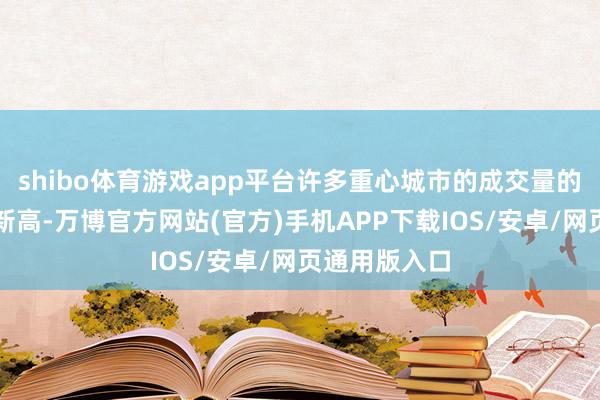 shibo体育游戏app平台许多重心城市的成交量的确是创下了新高-万博官方网站(官方)手机APP下载IOS/安卓/网页通用版入口