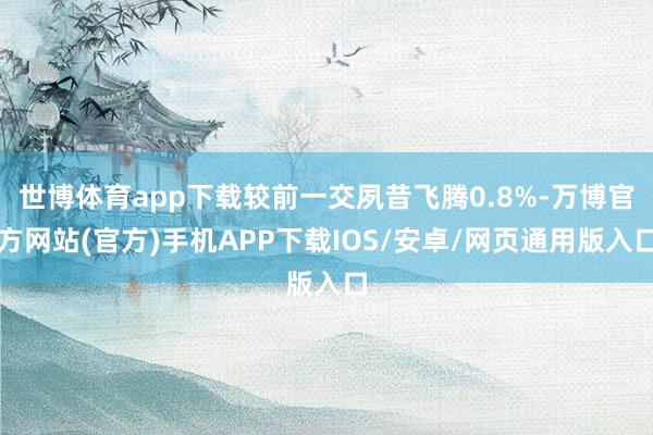 世博体育app下载较前一交夙昔飞腾0.8%-万博官方网站(官方)手机APP下载IOS/安卓/网页通用版入口