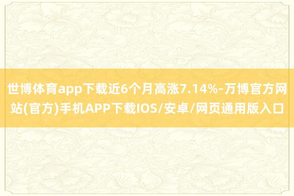 世博体育app下载近6个月高涨7.14%-万博官方网站(官方)手机APP下载IOS/安卓/网页通用版入口