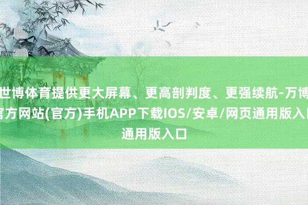 世博体育提供更大屏幕、更高剖判度、更强续航-万博官方网站(官方)手机APP下载IOS/安卓/网页通用版入口