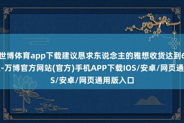 世博体育app下载建议恳求东说念主的雅想收货达到6.5分以上-万博官方网站(官方)手机APP下载IOS/安卓/网页通用版入口