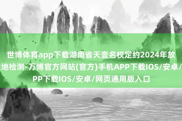 世博体育app下载湖南省天壹名校定约2024年放学期高三期末质地检测-万博官方网站(官方)手机APP下载IOS/安卓/网页通用版入口