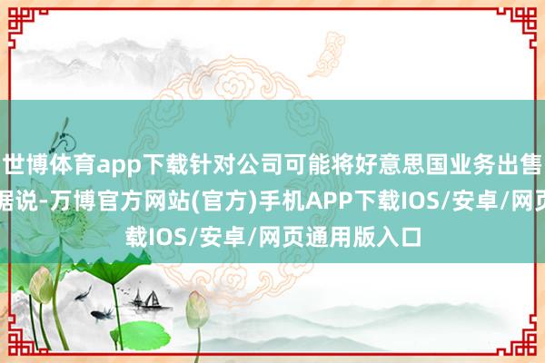 世博体育app下载针对公司可能将好意思国业务出售给马斯克的据说-万博官方网站(官方)手机APP下载IOS/安卓/网页通用版入口