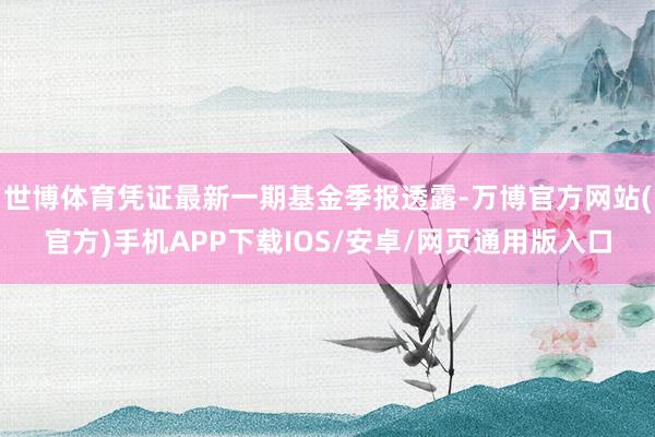 世博体育凭证最新一期基金季报透露-万博官方网站(官方)手机APP下载IOS/安卓/网页通用版入口