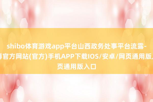 shibo体育游戏app平台山西政务处事平台流露-万博官方网站(官方)手机APP下载IOS/安卓/网页通用版入口