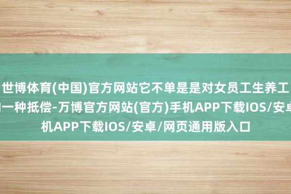 世博体育(中国)官方网站它不单是是对女员工生养工夫失去工资收入的一种抵偿-万博官方网站(官方)手机APP下载IOS/安卓/网页通用版入口