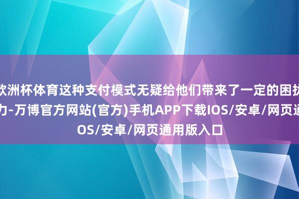 欧洲杯体育这种支付模式无疑给他们带来了一定的困扰和筹资压力-万博官方网站(官方)手机APP下载IOS/安卓/网页通用版入口