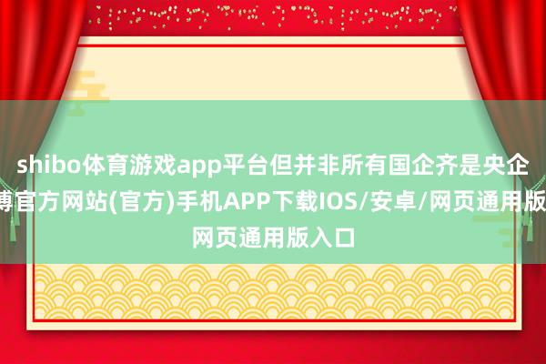 shibo体育游戏app平台但并非所有国企齐是央企-万博官方网站(官方)手机APP下载IOS/安卓/网页通用版入口