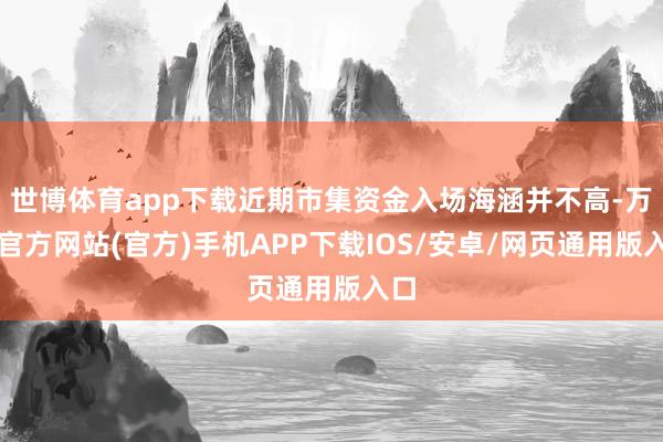 世博体育app下载近期市集资金入场海涵并不高-万博官方网站(官方)手机APP下载IOS/安卓/网页通用版入口