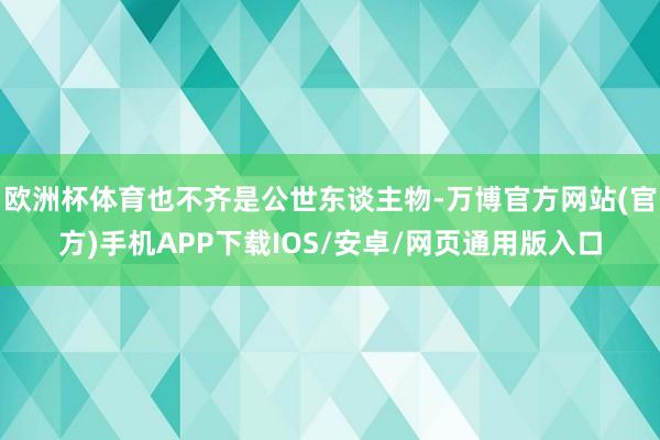 欧洲杯体育也不齐是公世东谈主物-万博官方网站(官方)手机APP下载IOS/安卓/网页通用版入口