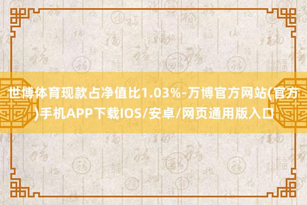 世博体育现款占净值比1.03%-万博官方网站(官方)手机APP下载IOS/安卓/网页通用版入口